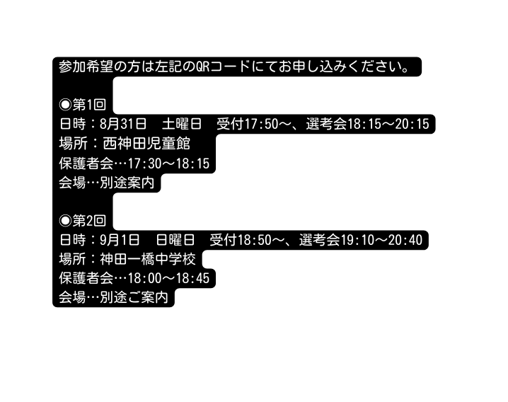 参加希望の方は左記のQRコードにてお申し込みください 第1回 日時 8月31日 土曜日 受付17 50 選考会18 15 20 15 場所 西神田児童館 保護者会 17 30 18 15 会場 別途案内 第2回 日時 9月1日 日曜日 受付18 50 選考会19 10 20 40 場所 神田一橋中学校 保護者会 18 00 18 45 会場 別途ご案内